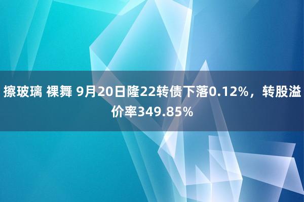 擦玻璃 裸舞 9月20日隆22转债下落0.12%，转股溢价率349.85%