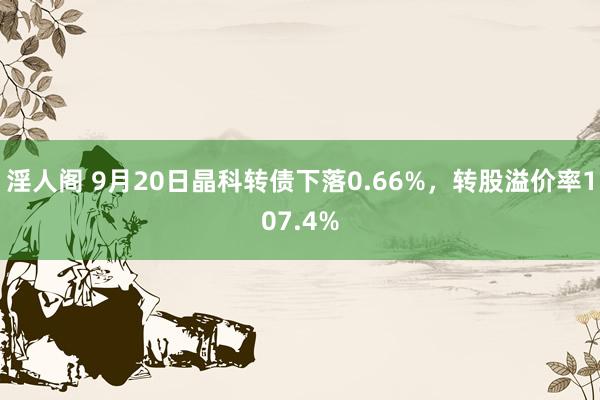 淫人阁 9月20日晶科转债下落0.66%，转股溢价率107.4%