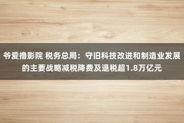 爷爱撸影院 税务总局：守旧科技改进和制造业发展的主要战略减税降费及退税超1.8万亿元