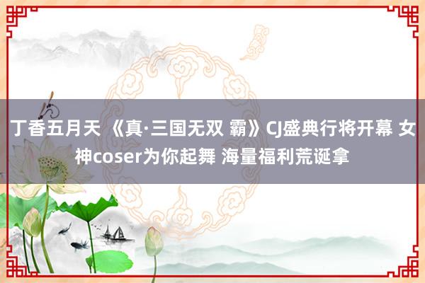 丁香五月天 《真·三国无双 霸》CJ盛典行将开幕 女神coser为你起舞 海量福利荒诞拿