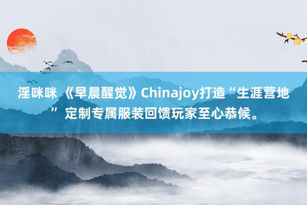 淫咪咪 《早晨醒觉》Chinajoy打造“生涯营地” 定制专属服装回馈玩家至心恭候。