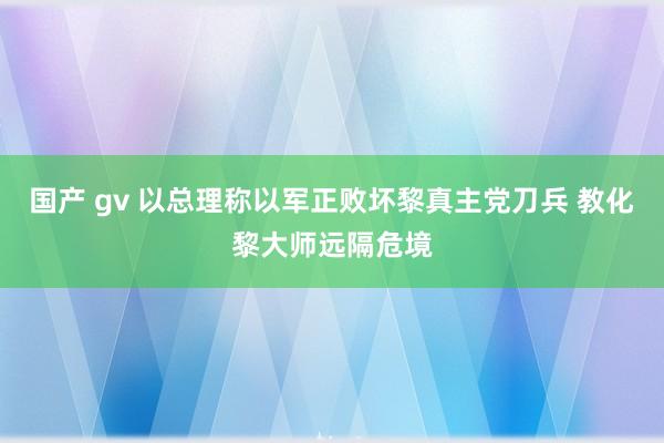 国产 gv 以总理称以军正败坏黎真主党刀兵 教化黎大师远隔危境