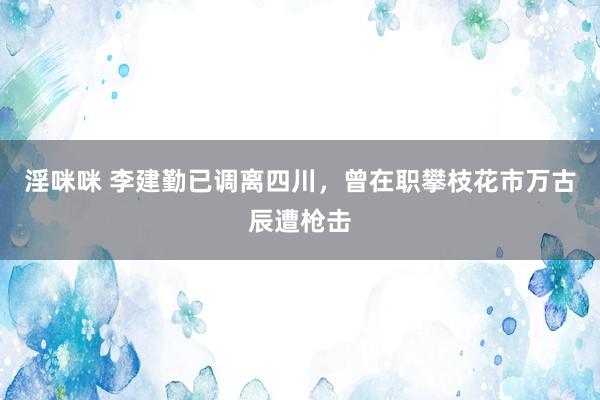 淫咪咪 李建勤已调离四川，曾在职攀枝花市万古辰遭枪击