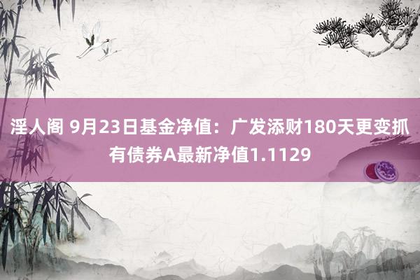 淫人阁 9月23日基金净值：广发添财180天更变抓有债券A最新净值1.1129