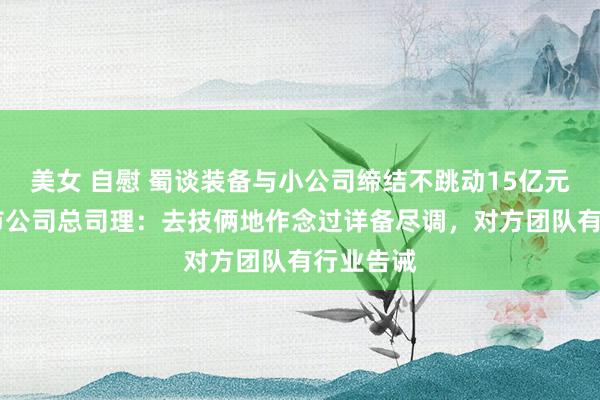 美女 自慰 蜀谈装备与小公司缔结不跳动15亿元大单 上市公司总司理：去技俩地作念过详备尽调，对方团队有行业告诫