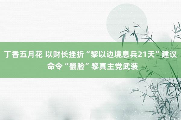 丁香五月花 以财长挫折“黎以边境息兵21天”建议  命令“翻脸”黎真主党武装