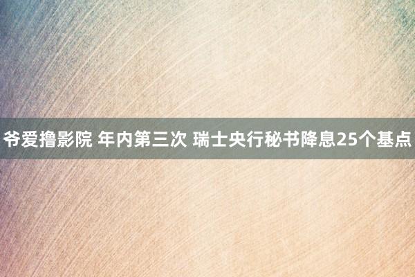 爷爱撸影院 年内第三次 瑞士央行秘书降息25个基点