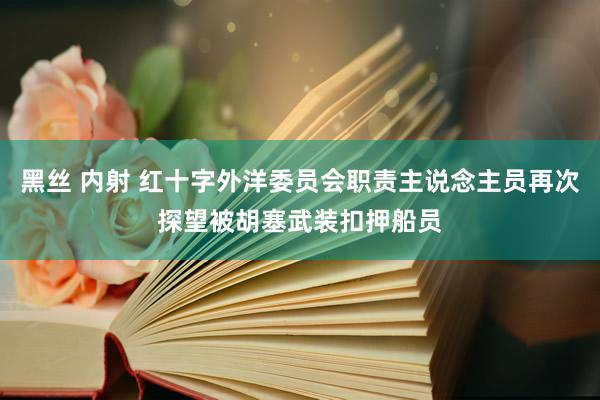 黑丝 内射 红十字外洋委员会职责主说念主员再次探望被胡塞武装扣押船员