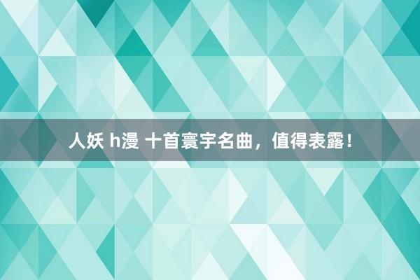 人妖 h漫 十首寰宇名曲，值得表露！