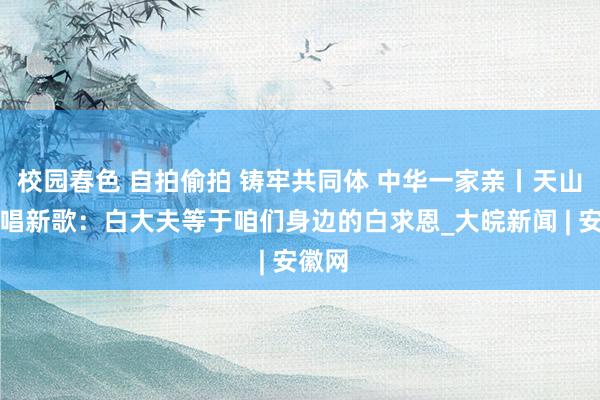 校园春色 自拍偷拍 铸牢共同体 中华一家亲丨天山南北唱新歌：白大夫等于咱们身边的白求恩_大皖新闻 | 安徽网