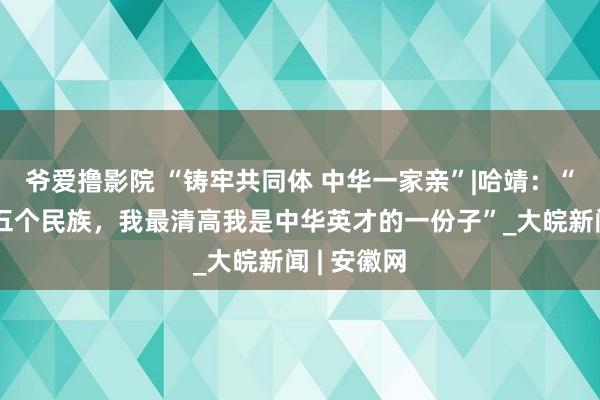 爷爱撸影院 “铸牢共同体 中华一家亲”|哈靖：“我家里有五个民族，我最清高我是中华英才的一份子”_大皖新闻 | 安徽网