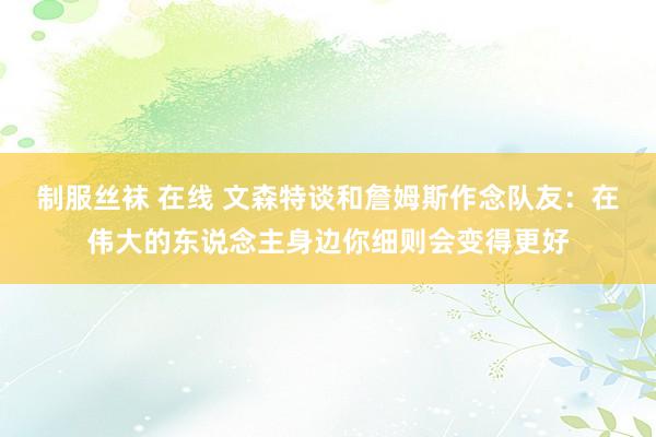 制服丝袜 在线 文森特谈和詹姆斯作念队友：在伟大的东说念主身边你细则会变得更好