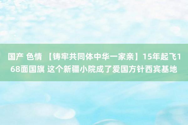 国产 色情 【铸牢共同体中华一家亲】15年起飞168面国旗 这个新疆小院成了爱国方针西宾基地