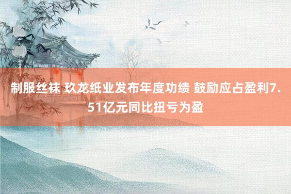 制服丝袜 玖龙纸业发布年度功绩 鼓励应占盈利7.51亿元同比扭亏为盈