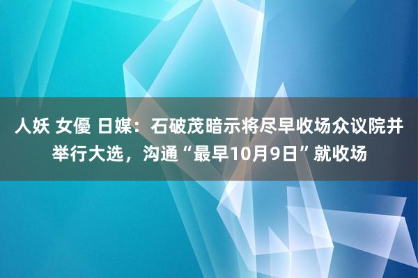 人妖 女優 日媒：石破茂暗示将尽早收场众议院并举行大选，沟通“最早10月9日”就收场