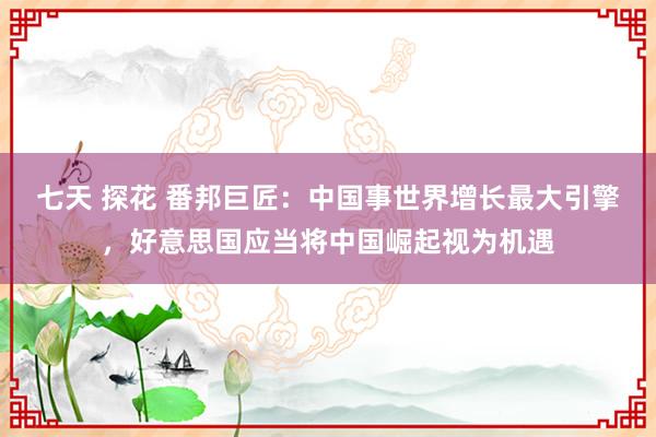 七天 探花 番邦巨匠：中国事世界增长最大引擎，好意思国应当将中国崛起视为机遇