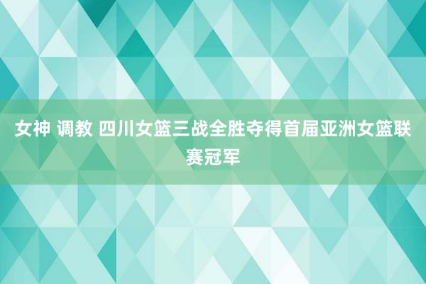 女神 调教 四川女篮三战全胜夺得首届亚洲女篮联赛冠军