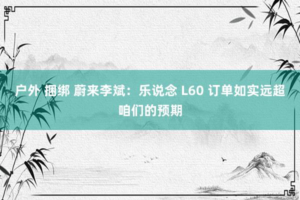 户外 捆绑 蔚来李斌：乐说念 L60 订单如实远超咱们的预期