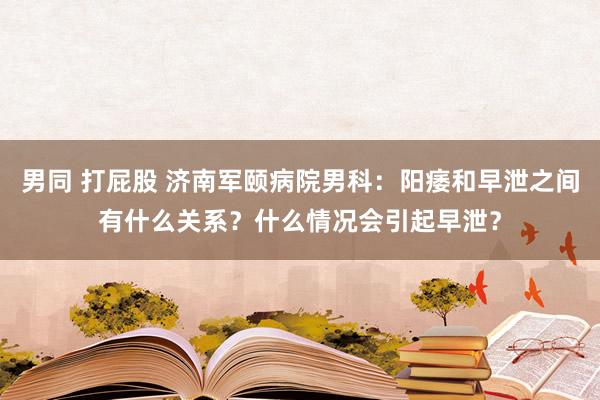 男同 打屁股 济南军颐病院男科：阳痿和早泄之间有什么关系？什么情况会引起早泄？