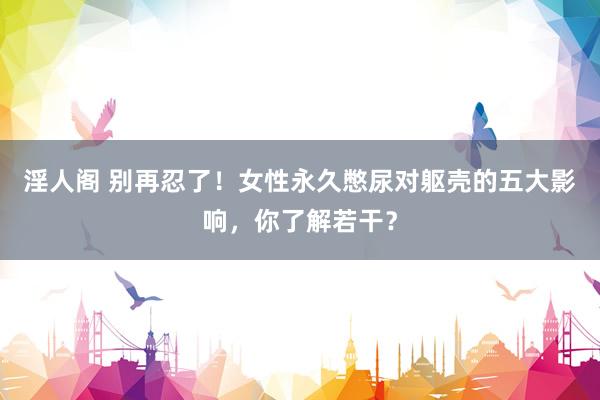 淫人阁 别再忍了！女性永久憋尿对躯壳的五大影响，你了解若干？