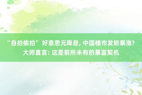 “自拍偷拍” 好意思元降息， 中国楼市发轫暴涨? 大师直言: 这是前所未有的暴富契机