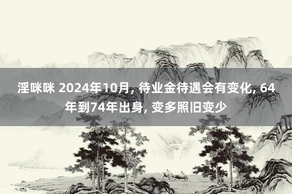 淫咪咪 2024年10月， 待业金待遇会有变化， 64年到74年出身， 变多照旧变少