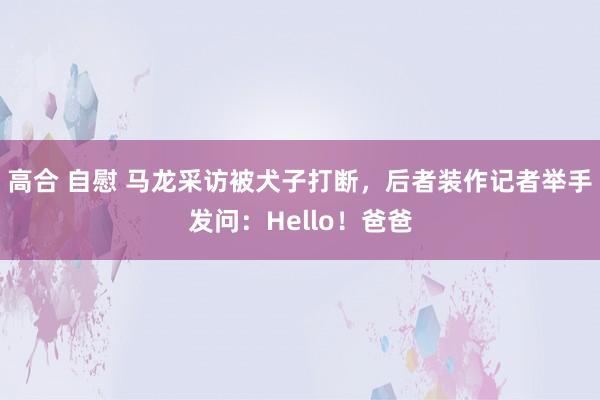 高合 自慰 马龙采访被犬子打断，后者装作记者举手发问：Hello！爸爸