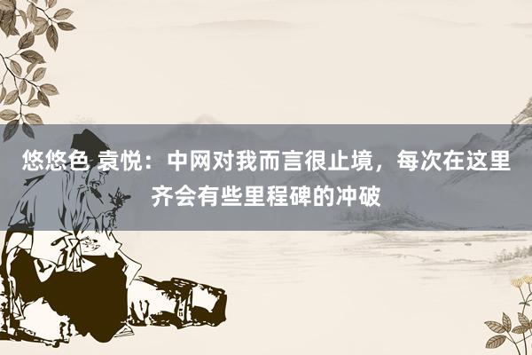 悠悠色 袁悦：中网对我而言很止境，每次在这里齐会有些里程碑的冲破