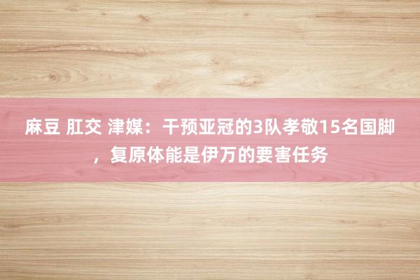 麻豆 肛交 津媒：干预亚冠的3队孝敬15名国脚，复原体能是伊万的要害任务