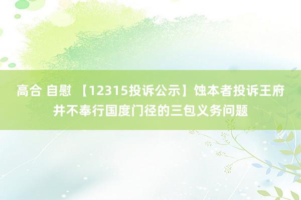 高合 自慰 【12315投诉公示】蚀本者投诉王府井不奉行国度门径的三包义务问题