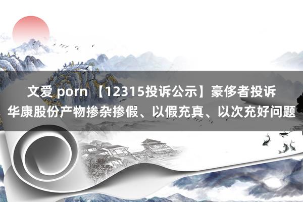 文爱 porn 【12315投诉公示】豪侈者投诉华康股份产物掺杂掺假、以假充真、以次充好问题