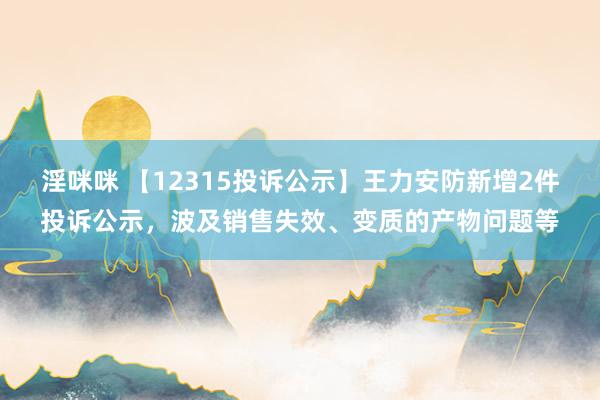 淫咪咪 【12315投诉公示】王力安防新增2件投诉公示，波及销售失效、变质的产物问题等