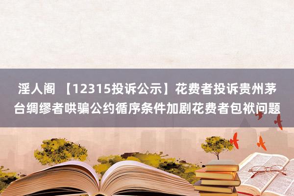 淫人阁 【12315投诉公示】花费者投诉贵州茅台绸缪者哄骗公约循序条件加剧花费者包袱问题