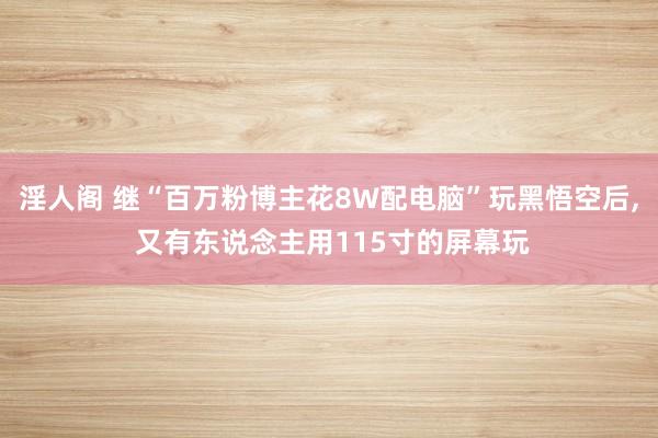 淫人阁 继“百万粉博主花8W配电脑”玩黑悟空后， 又有东说念主用115寸的屏幕玩