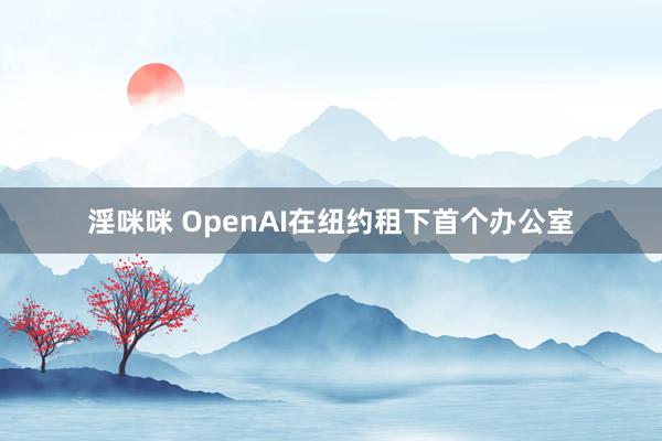 淫咪咪 OpenAI在纽约租下首个办公室