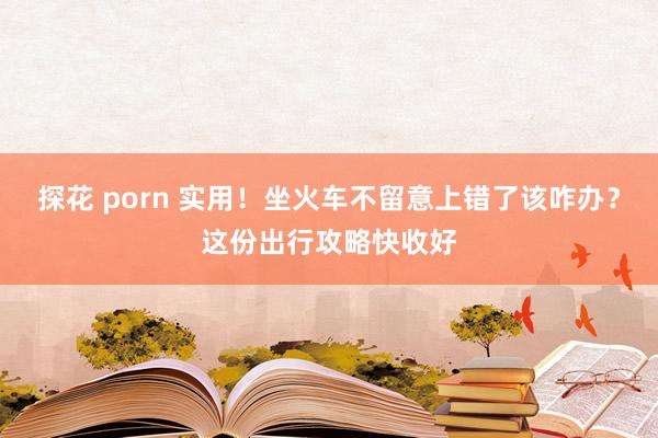 探花 porn 实用！坐火车不留意上错了该咋办？这份出行攻略快收好