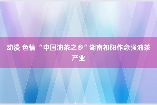 动漫 色情 “中国油茶之乡”湖南祁阳作念强油茶产业