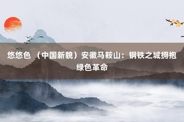 悠悠色 （中国新貌）安徽马鞍山：钢铁之城拥抱绿色革命