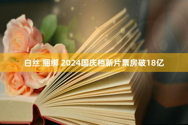 白丝 捆绑 2024国庆档新片票房破18亿