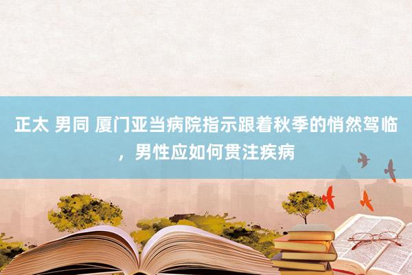 正太 男同 厦门亚当病院指示跟着秋季的悄然驾临，男性应如何贯注疾病