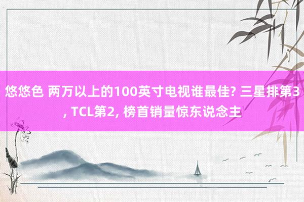 悠悠色 两万以上的100英寸电视谁最佳? 三星排第3， TCL第2， 榜首销量惊东说念主