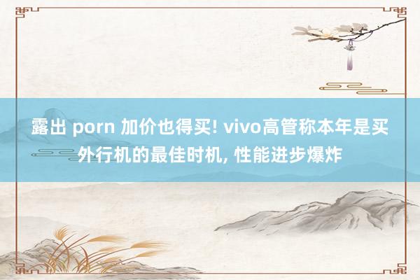 露出 porn 加价也得买! vivo高管称本年是买外行机的最佳时机， 性能进步爆炸