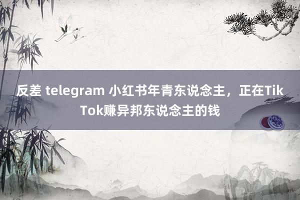 反差 telegram 小红书年青东说念主，正在TikTok赚异邦东说念主的钱