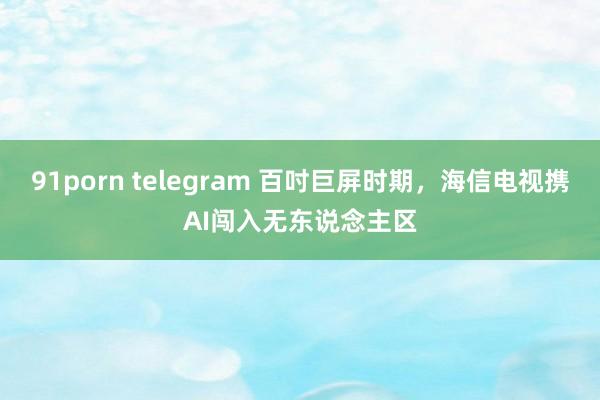 91porn telegram 百吋巨屏时期，海信电视携AI闯入无东说念主区