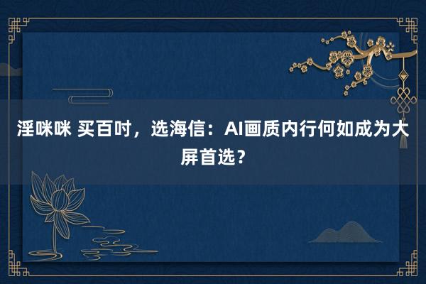 淫咪咪 买百吋，选海信：AI画质内行何如成为大屏首选？