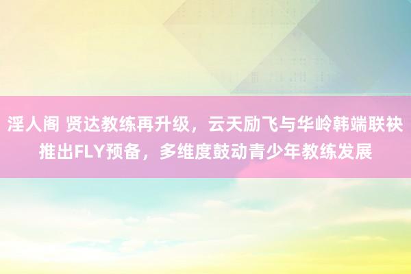 淫人阁 贤达教练再升级，云天励飞与华岭韩端联袂推出FLY预备，多维度鼓动青少年教练发展