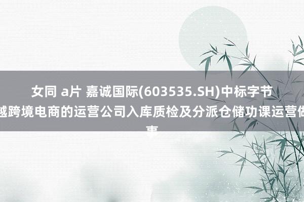 女同 a片 嘉诚国际(603535.SH)中标字节卓越跨境电商的运营公司入库质检及分派仓储功课运营做事