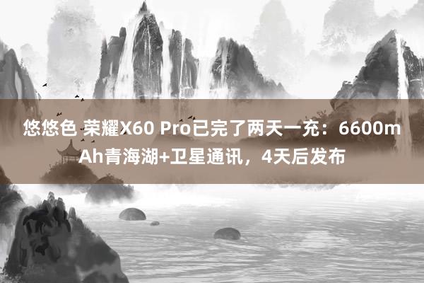 悠悠色 荣耀X60 Pro已完了两天一充：6600mAh青海湖+卫星通讯，4天后发布