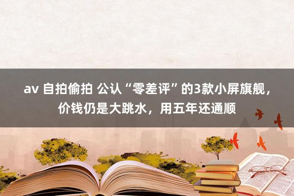 av 自拍偷拍 公认“零差评”的3款小屏旗舰，价钱仍是大跳水，用五年还通顺