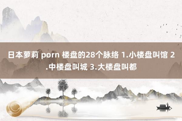 日本萝莉 porn 楼盘的28个脉络 1.小楼盘叫馆 2.中楼盘叫城 3.大楼盘叫都